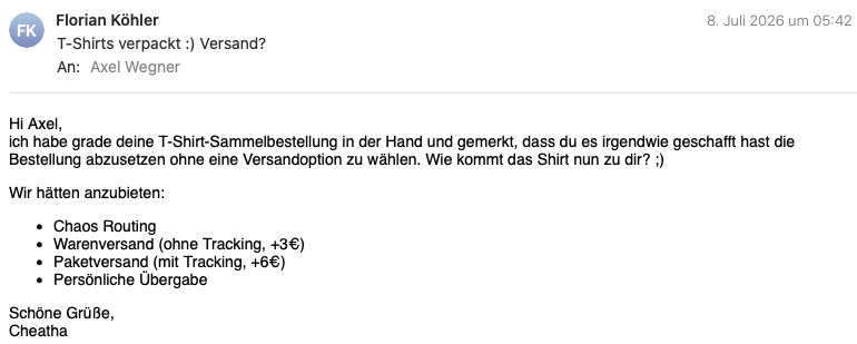 E-Mail mit dem Text:
Hi Axel,
ich habe grade deine T-Shirt-Sammelbestellung in der Hand und gemerkt, dass du es irgendwie geschafft hast die Bestellung abzusetzen ohne eine Versandoption zu wählen. Wie kommt das Shirt nun zu dir? ;)

Wir hätten anzubieten:

Chaos Routing
Warenversand (ohne Tracking, +3€)
Paketversand (mit Tracking, +6€)
Persönliche Übergabe
Schöne Grüße,
Cheatha